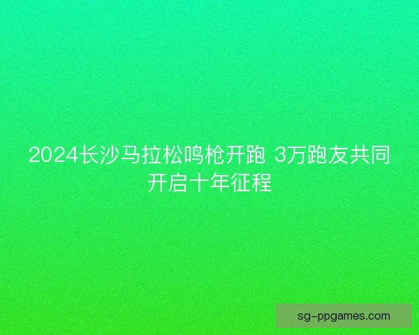 2024长沙马拉松鸣枪开跑 3万跑友共同开启十年征程